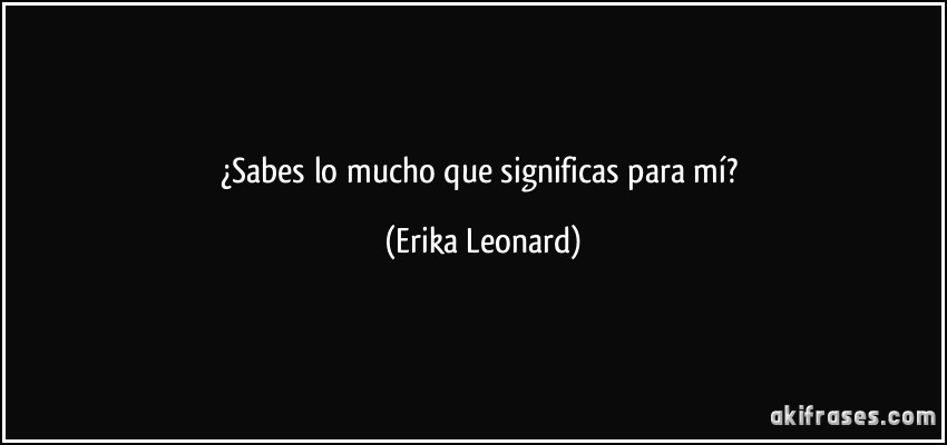 ¿Sabes lo mucho que significas para mí? (Erika Leonard)