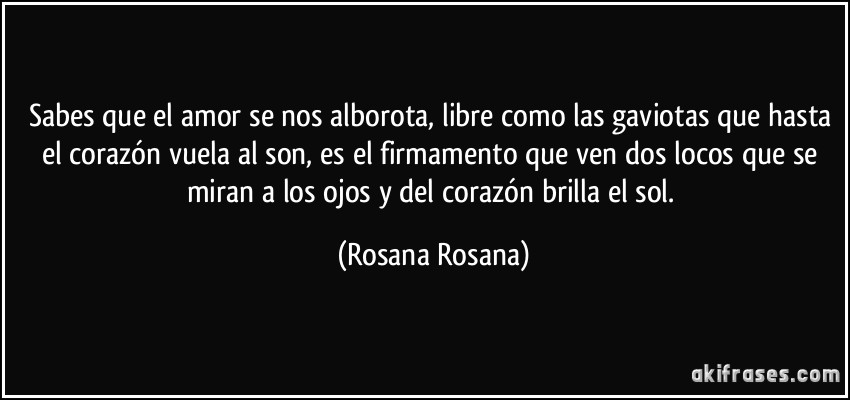 Sabes que el amor se nos alborota, libre como las gaviotas que hasta el corazón vuela al son, es el firmamento que ven dos locos que se miran a los ojos y del corazón brilla el sol. (Rosana Rosana)