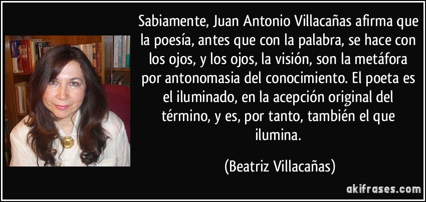 Sabiamente, Juan Antonio Villacañas afirma que la poesía, antes que con la palabra, se hace con los ojos, y los ojos, la visión, son la metáfora por antonomasia del conocimiento. El poeta es el iluminado, en la acepción original del término, y es, por tanto, también el que ilumina. (Beatriz Villacañas)