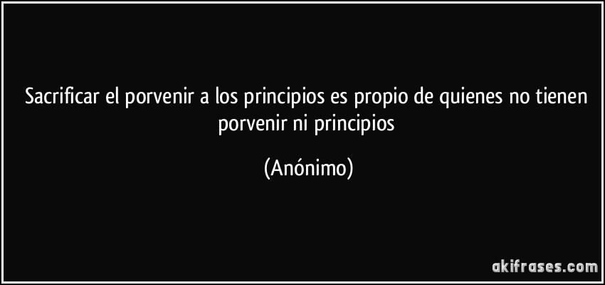 Sacrificar el porvenir a los principios es propio de quienes no tienen porvenir ni principios (Anónimo)
