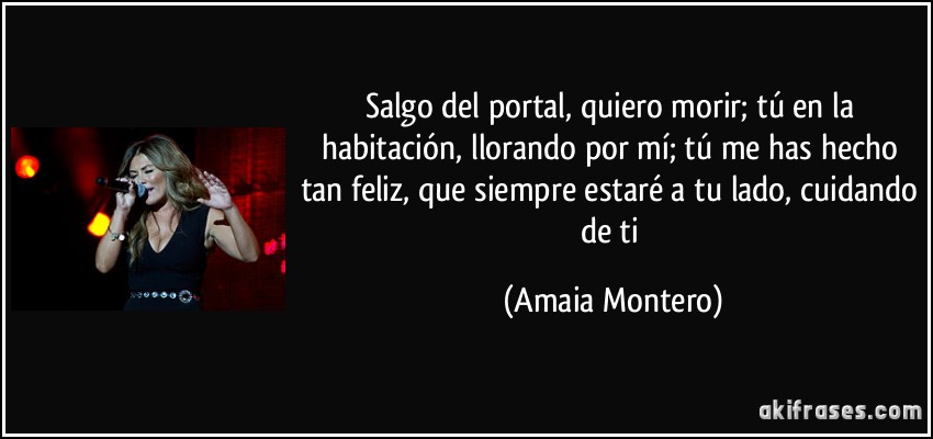 Salgo del portal, quiero morir; tú en la habitación, llorando por mí; tú me has hecho tan feliz, que siempre estaré a tu lado, cuidando de ti (Amaia Montero)