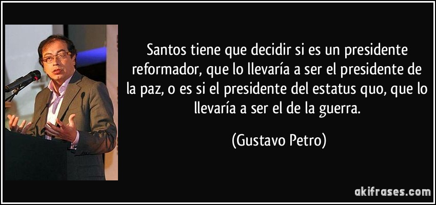 Santos tiene que decidir si es un presidente reformador, que lo llevaría a ser el presidente de la paz, o es si el presidente del estatus quo, que lo llevaría a ser el de la guerra. (Gustavo Petro)