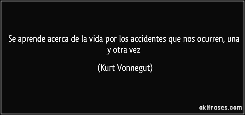 Se aprende acerca de la vida por los accidentes que nos ocurren, una y otra vez (Kurt Vonnegut)
