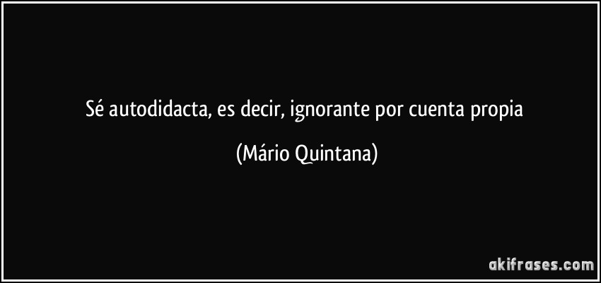 Sé autodidacta, es decir, ignorante por cuenta propia (Mário Quintana)