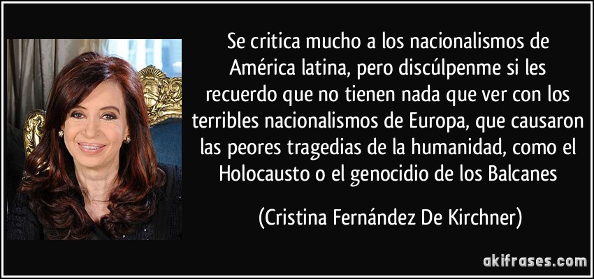 Se critica mucho a los nacionalismos de América latina, pero discúlpenme si les recuerdo que no tienen nada que ver con los terribles nacionalismos de Europa, que causaron las peores tragedias de la humanidad, como el Holocausto o el genocidio de los Balcanes (Cristina Fernández De Kirchner)