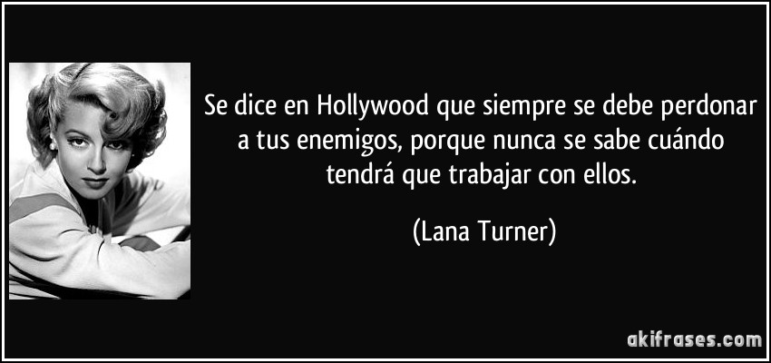 Se dice en Hollywood que siempre se debe perdonar a tus enemigos, porque nunca se sabe cuándo tendrá que trabajar con ellos. (Lana Turner)