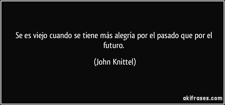 Se es viejo cuando se tiene más alegría por el pasado que por el futuro. (John Knittel)