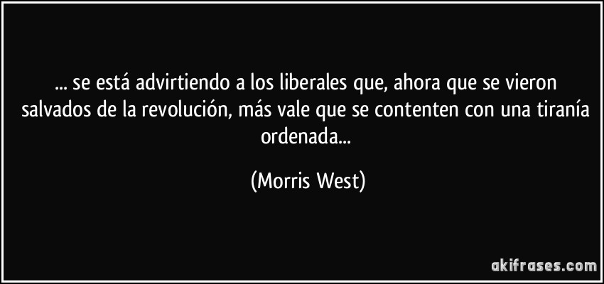 ... se está advirtiendo a los liberales que, ahora que se vieron salvados de la revolución, más vale que se contenten con una tiranía ordenada... (Morris West)
