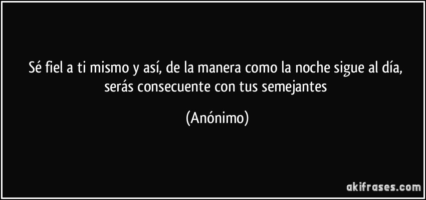 Sé fiel a ti mismo y así, de la manera como la noche sigue al día, serás consecuente con tus semejantes (Anónimo)