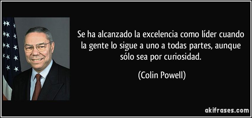 Se ha alcanzado la excelencia como líder cuando la gente lo sigue a uno a todas partes, aunque sólo sea por curiosidad. (Colin Powell)
