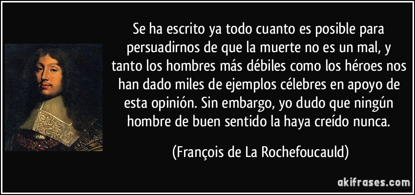 Se ha escrito ya todo cuanto es posible para persuadirnos de que la muerte no es un mal, y tanto los hombres más débiles como los héroes nos han dado miles de ejemplos célebres en apoyo de esta opinión. Sin embargo, yo dudo que ningún hombre de buen sentido la haya creído nunca. (François de La Rochefoucauld)