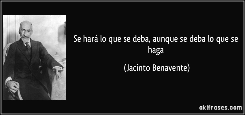 Se hará lo que se deba, aunque se deba lo que se haga (Jacinto Benavente)