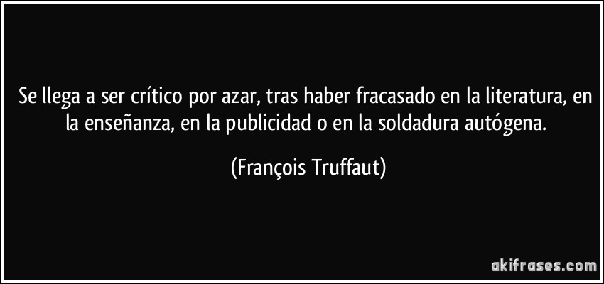 Se llega a ser crítico por azar, tras haber fracasado en la literatura, en la enseñanza, en la publicidad o en la soldadura autógena. (François Truffaut)