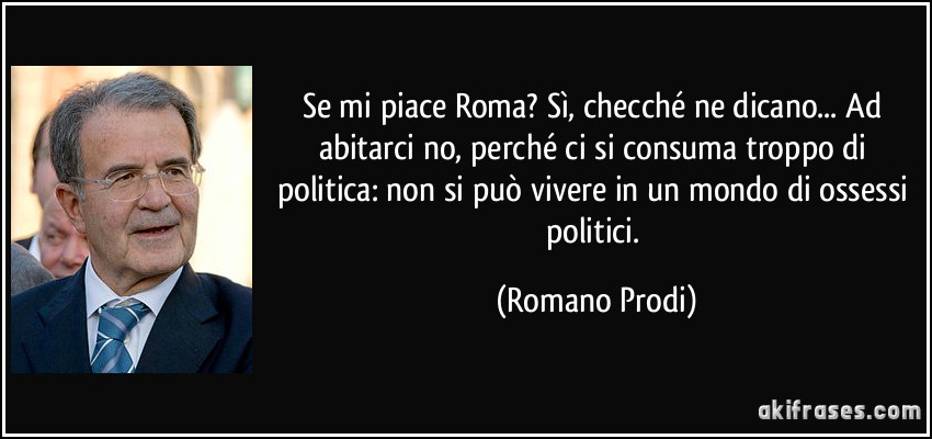 Se mi piace Roma? Sì, checché ne dicano... Ad abitarci no, perché ci si consuma troppo di politica: non si può vivere in un mondo di ossessi politici. (Romano Prodi)