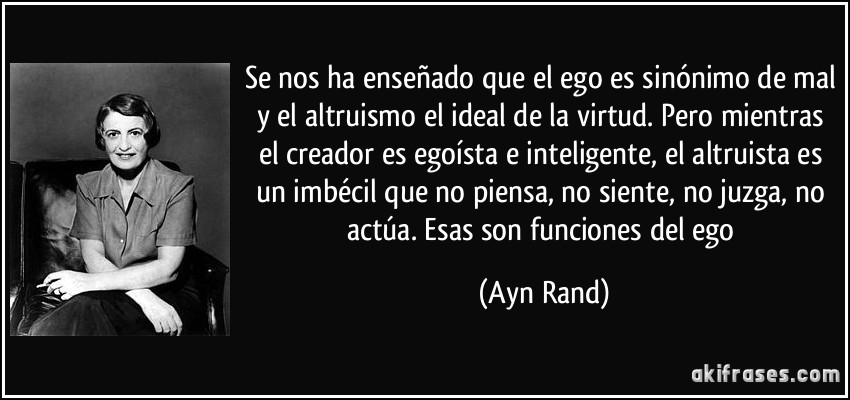 Se nos ha enseñado que el ego es sinónimo de mal y el altruismo el ideal de la virtud. Pero mientras el creador es egoísta e inteligente, el altruista es un imbécil que no piensa, no siente, no juzga, no actúa. Esas son funciones del ego (Ayn Rand)