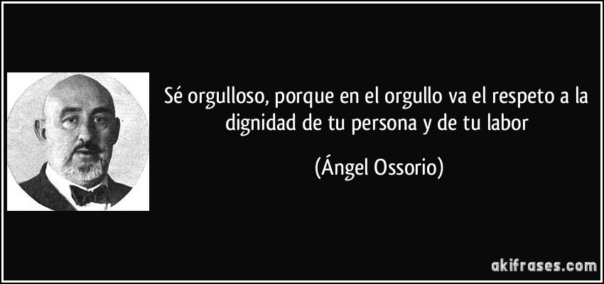 Sé orgulloso, porque en el orgullo va el respeto a la dignidad de tu persona y de tu labor (Ángel Ossorio)