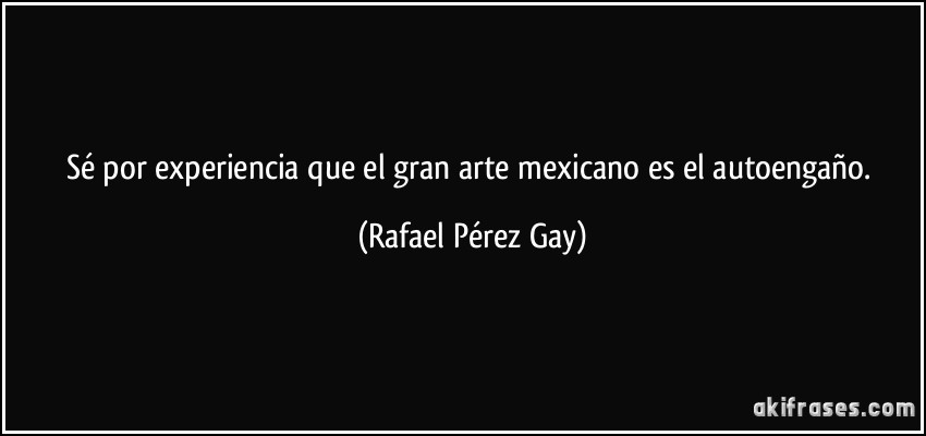 Sé por experiencia que el gran arte mexicano es el autoengaño. (Rafael Pérez Gay)