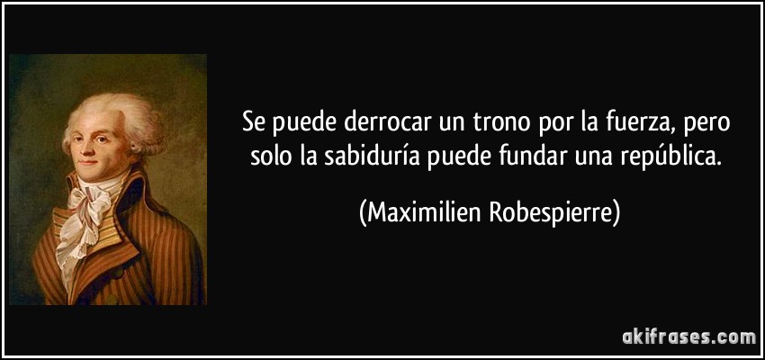 Se puede derrocar un trono por la fuerza, pero solo la sabiduría puede fundar una república. (Maximilien Robespierre)