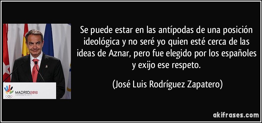 Se puede estar en las antípodas de una posición ideológica y no seré yo quien esté cerca de las ideas de Aznar, pero fue elegido por los españoles y exijo ese respeto. (José Luis Rodríguez Zapatero)