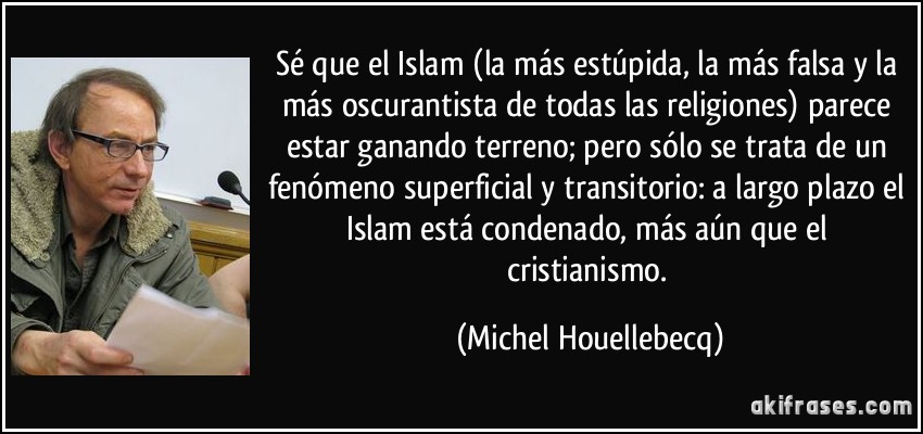 Sé que el Islam (la más estúpida, la más falsa y la más oscurantista de todas las religiones) parece estar ganando terreno; pero sólo se trata de un fenómeno superficial y transitorio: a largo plazo el Islam está condenado, más aún que el cristianismo. (Michel Houellebecq)