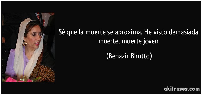 Sé que la muerte se aproxima. He visto demasiada muerte, muerte joven (Benazir Bhutto)