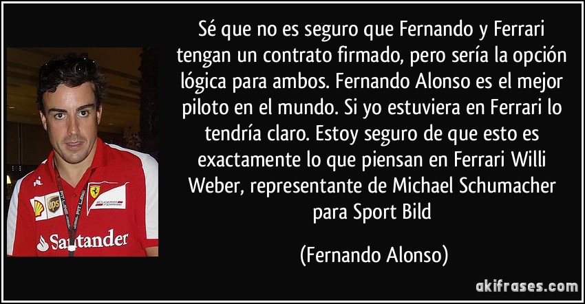 Sé que no es seguro que Fernando y Ferrari tengan un contrato firmado, pero sería la opción lógica para ambos. Fernando Alonso es el mejor piloto en el mundo. Si yo estuviera en Ferrari lo tendría claro. Estoy seguro de que esto es exactamente lo que piensan en Ferrari Willi Weber, representante de Michael Schumacher para Sport Bild (Fernando Alonso)