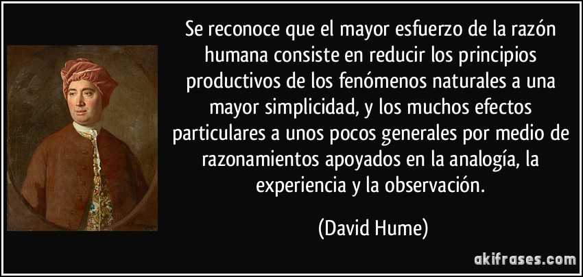 Se reconoce que el mayor esfuerzo de la razón humana consiste en reducir los principios productivos de los fenómenos naturales a una mayor simplicidad, y los muchos efectos particulares a unos pocos generales por medio de razonamientos apoyados en la analogía, la experiencia y la observación. (David Hume)