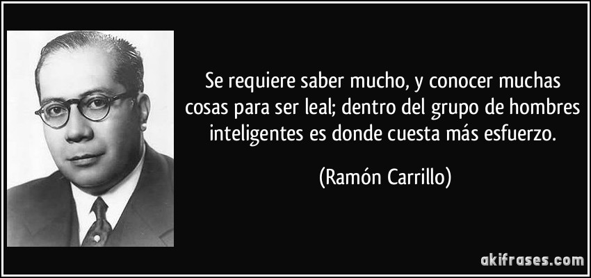 Se requiere saber mucho, y conocer muchas cosas para ser leal; dentro del grupo de hombres inteligentes es donde cuesta más esfuerzo. (Ramón Carrillo)
