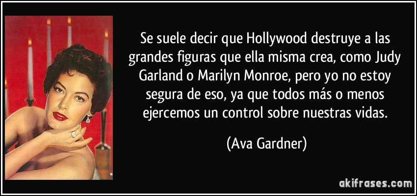Se suele decir que Hollywood destruye a las grandes figuras que ella misma crea, como Judy Garland o Marilyn Monroe, pero yo no estoy segura de eso, ya que todos más o menos ejercemos un control sobre nuestras vidas. (Ava Gardner)