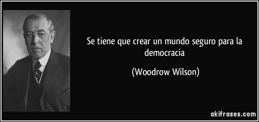 Se tiene que crear un mundo seguro para la democracia (Woodrow Wilson)