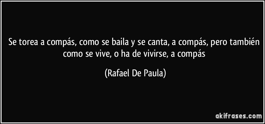 Se torea a compás, como se baila y se canta, a compás, pero también como se vive, o ha de vivirse, a compás (Rafael De Paula)