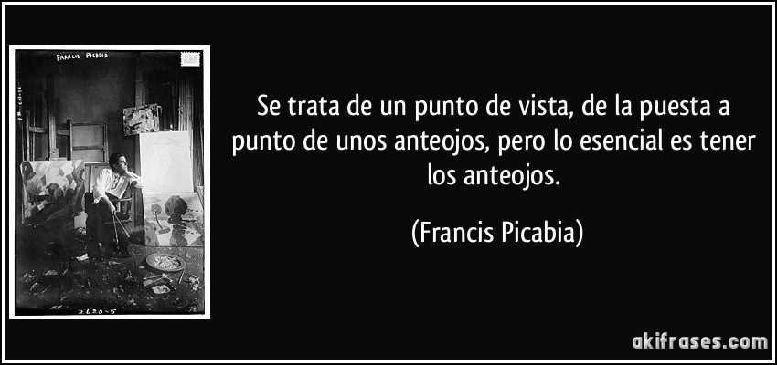 Se trata de un punto de vista, de la puesta a punto de unos anteojos, pero lo esencial es tener los anteojos. (Francis Picabia)