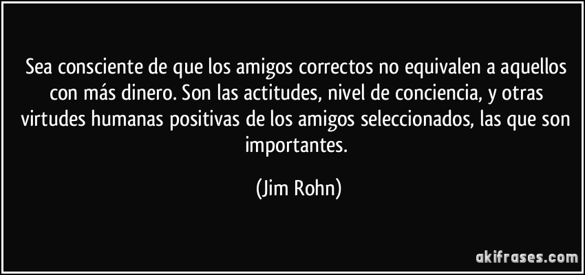 Sea consciente de que los amigos correctos no equivalen a aquellos con más dinero. Son las actitudes, nivel de conciencia, y otras virtudes humanas positivas de los amigos seleccionados, las que son importantes. (Jim Rohn)