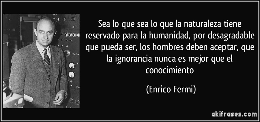 Sea lo que sea lo que la naturaleza tiene reservado para la humanidad, por desagradable que pueda ser, los hombres deben aceptar, que la ignorancia nunca es mejor que el conocimiento (Enrico Fermi)