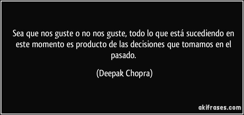 Sea que nos guste o no nos guste, todo lo que está sucediendo en este momento es producto de las decisiones que tomamos en el pasado. (Deepak Chopra)