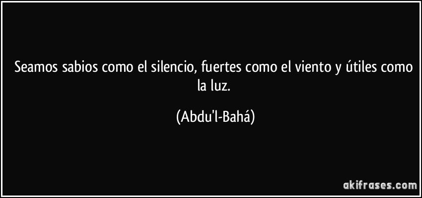 Seamos sabios como el silencio, fuertes como el viento y útiles como la luz. (Abdu'l-Bahá)