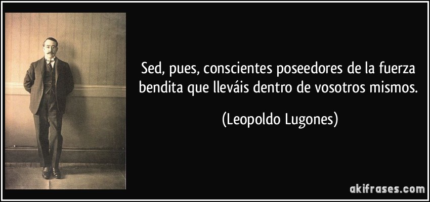 Sed, pues, conscientes poseedores de la fuerza bendita que lleváis dentro de vosotros mismos. (Leopoldo Lugones)