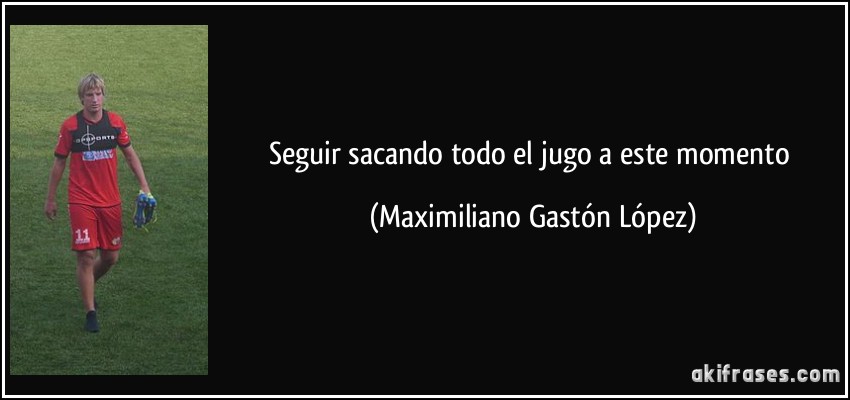 Seguir sacando todo el jugo a este momento (Maximiliano Gastón López)