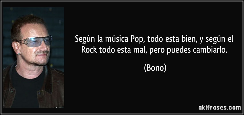 Según la música Pop, todo esta bien, y según el Rock todo esta mal, pero puedes cambiarlo. (Bono)