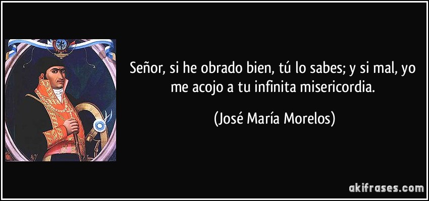 Señor, si he obrado bien, tú lo sabes; y si mal, yo me acojo a tu infinita misericordia. (José María Morelos)