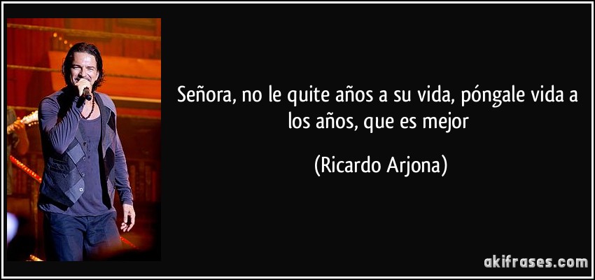 Señora, no le quite años a su vida, póngale vida a los años, que es mejor (Ricardo Arjona)