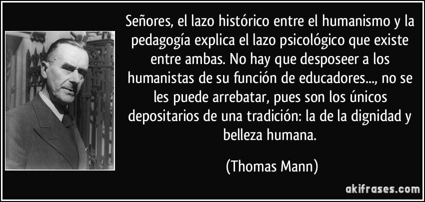 Señores, el lazo histórico entre el humanismo y la pedagogía explica el lazo psicológico que existe entre ambas. No hay que desposeer a los humanistas de su función de educadores..., no se les puede arrebatar, pues son los únicos depositarios de una tradición: la de la dignidad y belleza humana. (Thomas Mann)