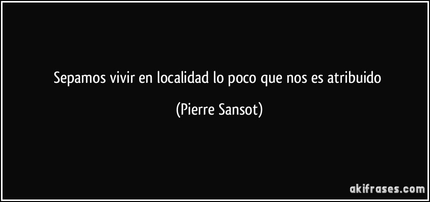 Sepamos vivir en localidad lo poco que nos es atribuido (Pierre Sansot)