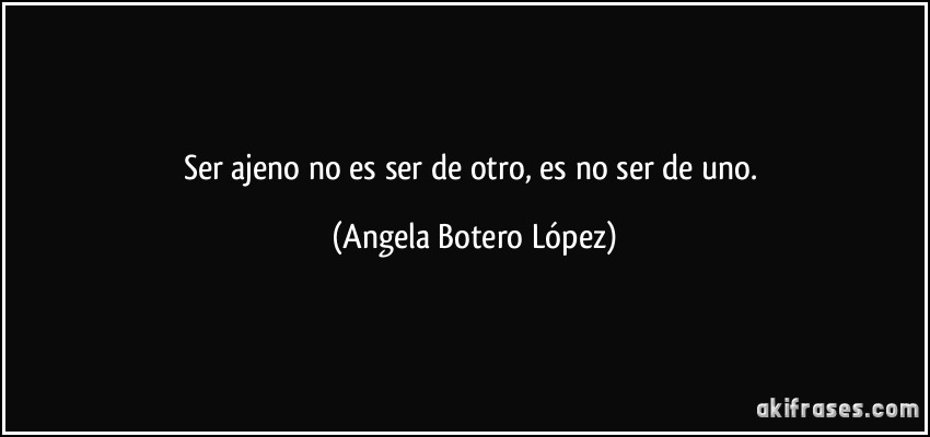 Ser ajeno no es ser de otro, es no ser de uno. (Angela Botero López)