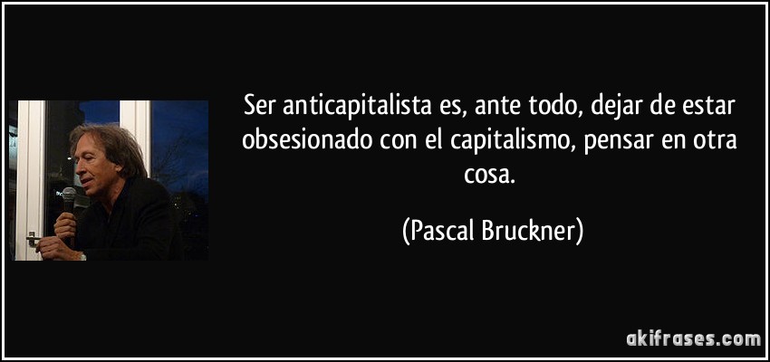 Ser anticapitalista es, ante todo, dejar de estar obsesionado con el capitalismo, pensar en otra cosa. (Pascal Bruckner)