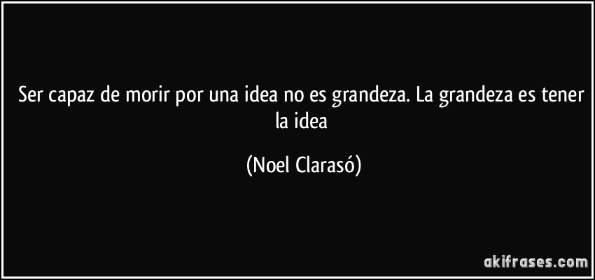 Ser capaz de morir por una idea no es grandeza. La grandeza es tener la idea (Noel Clarasó)