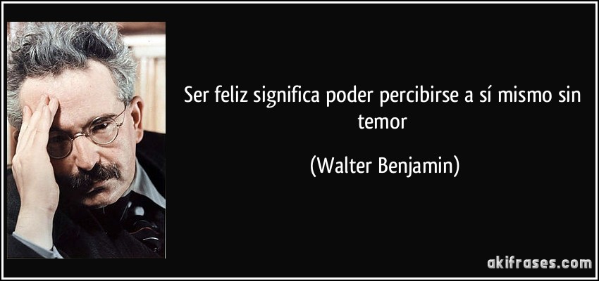 Ser feliz significa poder percibirse a sí mismo sin temor (Walter Benjamin)