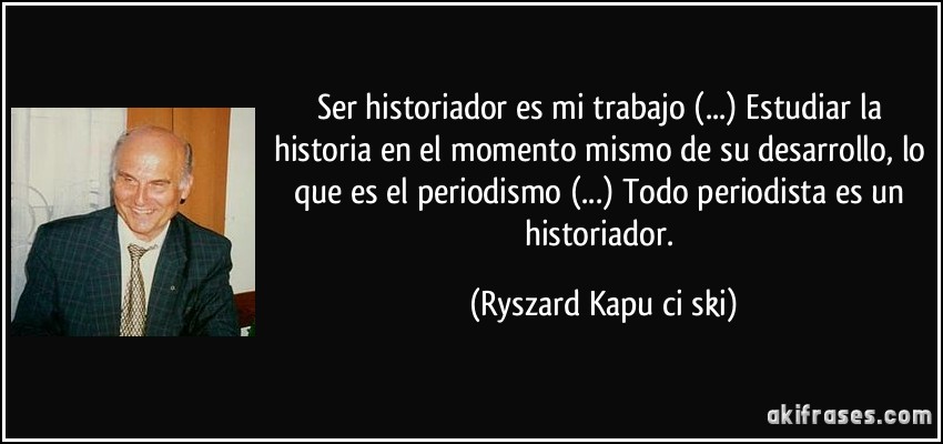 Ser historiador es mi trabajo (...) Estudiar la historia en el momento mismo de su desarrollo, lo que es el periodismo (...) Todo periodista es un historiador. (Ryszard Kapuściński)