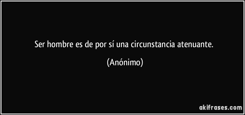 Ser hombre es de por sí una circunstancia atenuante. (Anónimo)