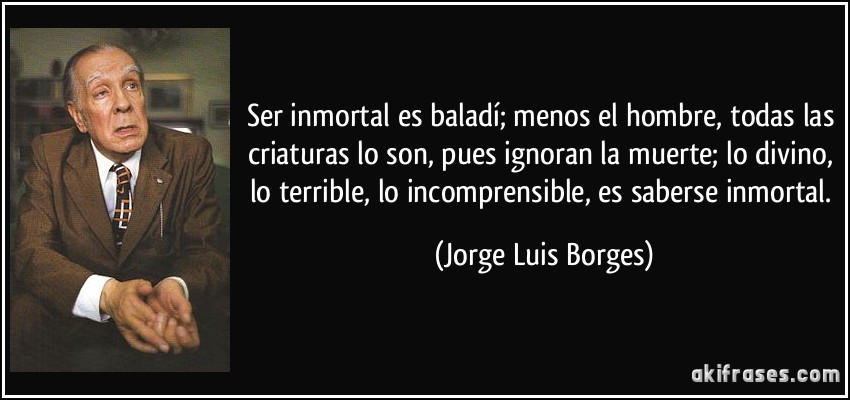 Ser inmortal es baladí; menos el hombre, todas las criaturas lo son, pues ignoran la muerte; lo divino, lo terrible, lo incomprensible, es saberse inmortal. (Jorge Luis Borges)